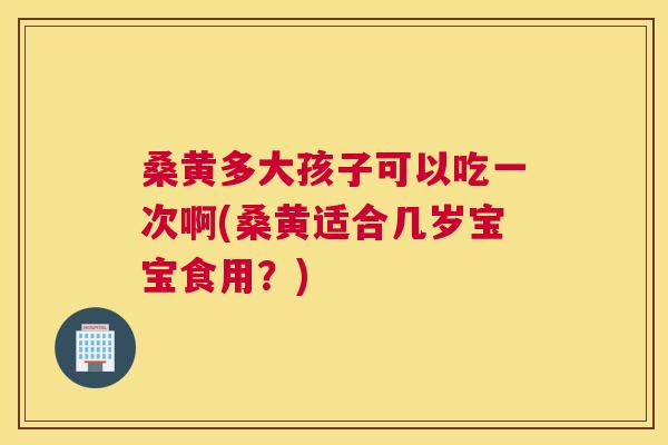 桑黄多大孩子可以吃一次啊(桑黄适合几岁宝宝食用?) 桑黄多大孩子可以吃一次啊(桑黄适合几岁宝宝食用?)