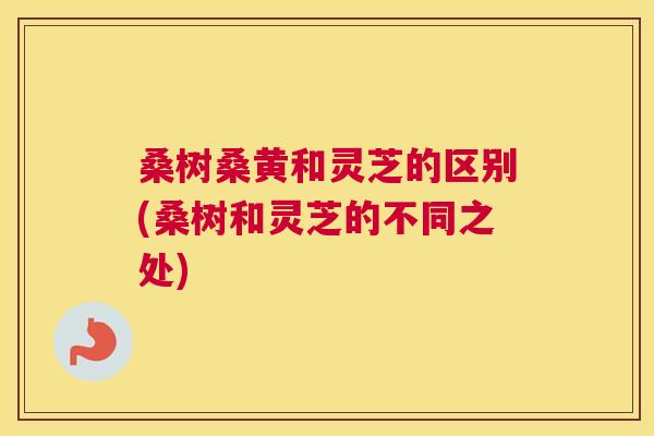 桑树桑黄和灵芝的区别(桑树和灵芝的不同之处) 桑树桑黄和灵芝的区别(桑树和灵芝的不同之处)