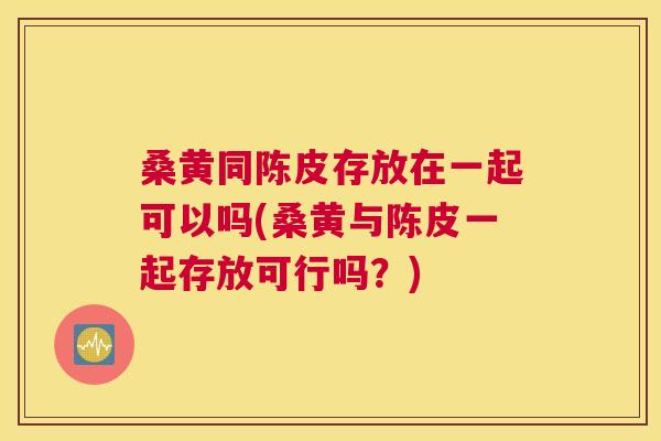 桑黄同陈皮存放在一起可以吗(桑黄与陈皮一起存放可行吗?) 桑黄同陈皮存放在一起可以吗(桑黄与陈皮一起存放可行吗?)