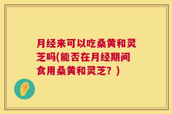 来可以吃桑黄和灵芝吗(能否在期间食用桑黄和灵芝?) 来可以吃桑黄和灵芝吗(能否在期间食用桑黄和灵芝?)