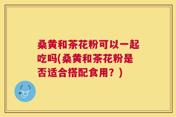 桑黄和茶花粉可以一起吃吗(桑黄和茶花粉是否适合搭配食用?) 桑黄和茶花粉可以一起吃吗(桑黄和茶花粉是否适合搭配食用?)