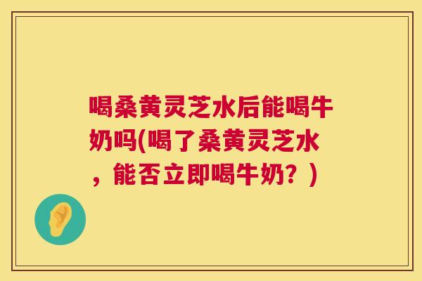 喝桑黄灵芝水后能喝牛奶吗(喝了桑黄灵芝水,能否立即喝牛奶?) 喝桑黄灵芝水后能喝牛奶吗(喝了桑黄灵芝水,能否立即喝牛奶?)