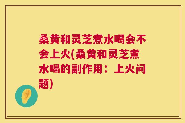桑黄和灵芝煮水喝会不会上火(桑黄和灵芝煮水喝的副作用:上火问题) 桑黄和灵芝煮水喝会不会上火(桑黄和灵芝煮水喝的副作用:上火问题)