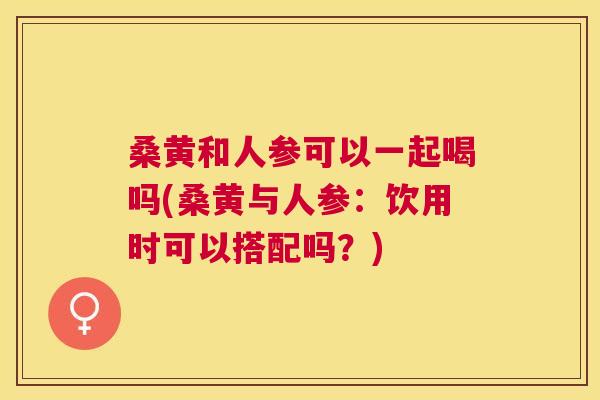 桑黄和人参可以一起喝吗(桑黄与人参:饮用时可以搭配吗?) 桑黄和人参可以一起喝吗(桑黄与人参:饮用时可以搭配吗?)