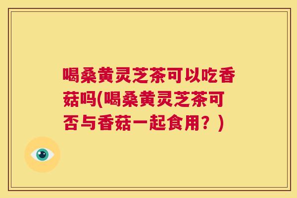喝桑黄灵芝茶可以吃香菇吗(喝桑黄灵芝茶可否与香菇一起食用？)
