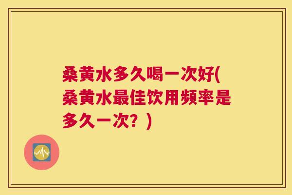 桑黄水多久喝一次好(桑黄水佳饮用频率是多久一次?) 桑黄水多久喝一次好(桑黄水佳饮用频率是多久一次?)