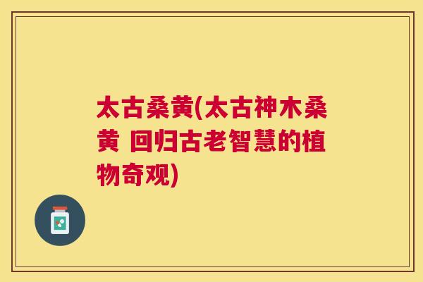 太古桑黄(太古神木桑黄 回归古老智慧的植物奇观) 太古桑黄(太古神木桑黄 回归古老智慧的植物奇观)