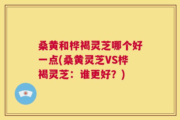 桑黄和桦褐灵芝哪个好一点(桑黄灵芝VS桦褐灵芝:谁更好?) 桑黄和桦褐灵芝哪个好一点(桑黄灵芝VS桦褐灵芝:谁更好?)