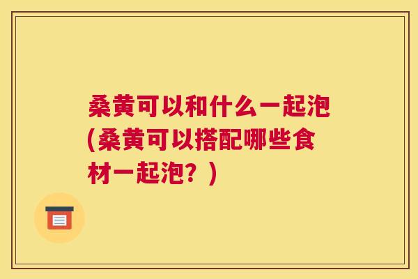 桑黄可以和什么一起泡(桑黄可以搭配哪些食材一起泡?) 桑黄可以和什么一起泡(桑黄可以搭配哪些食材一起泡?)