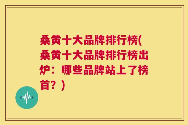 桑黄十大品牌排行榜(桑黄十大品牌排行榜出炉:哪些品牌站上了榜首?) 桑黄十大品牌排行榜(桑黄十大品牌排行榜出炉:哪些品牌站上了榜首?)