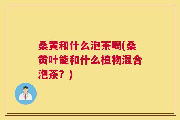 桑黄和什么泡茶喝(桑黄叶能和什么植物混合泡茶?) 桑黄和什么泡茶喝(桑黄叶能和什么植物混合泡茶?)