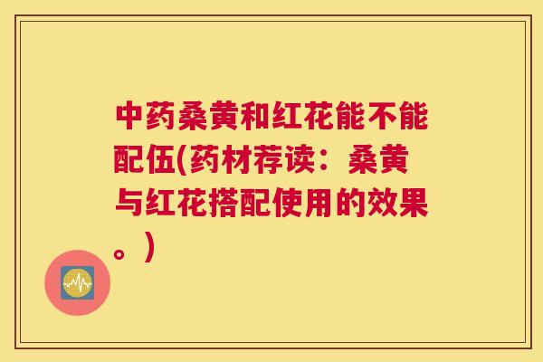 桑黄和红花能不能配伍(药材荐读:桑黄与红花搭配使用的效果。) 桑黄和红花能不能配伍(药材荐读:桑黄与红花搭配使用的效果。)
