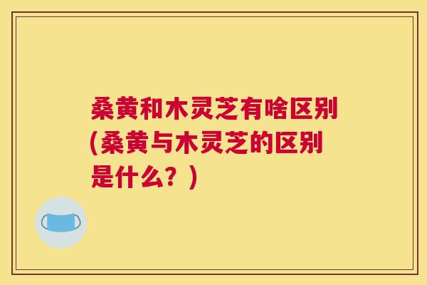桑黄和木灵芝有啥区别(桑黄与木灵芝的区别是什么?) 桑黄和木灵芝有啥区别(桑黄与木灵芝的区别是什么?)