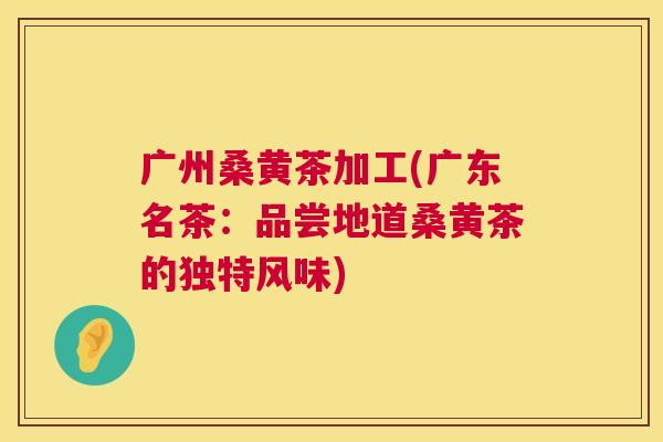 广州桑黄茶加工(广东名茶:品尝地道桑黄茶的独特风味) 广州桑黄茶加工(广东名茶:品尝地道桑黄茶的独特风味)