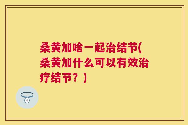 桑黄加啥一起结节(桑黄加什么可以有效结节?) 桑黄加啥一起结节(桑黄加什么可以有效结节?)