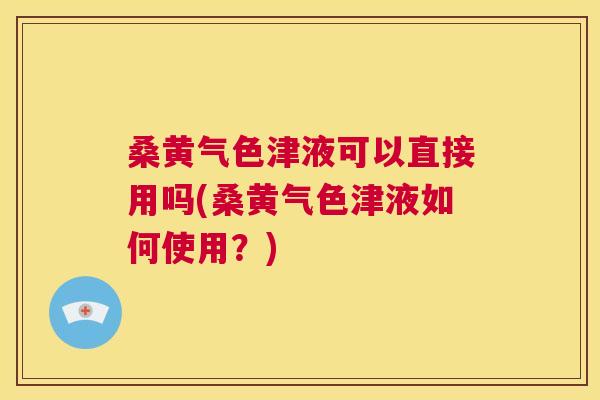 桑黄气色津液可以直接用吗(桑黄气色津液如何使用？)