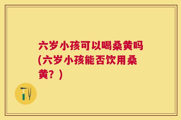 六岁小孩可以喝桑黄吗(六岁小孩能否饮用桑黄?) 六岁小孩可以喝桑黄吗(六岁小孩能否饮用桑黄?)