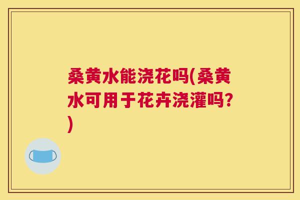桑黄水能浇花吗(桑黄水可用于花卉浇灌吗?) 桑黄水能浇花吗(桑黄水可用于花卉浇灌吗?)