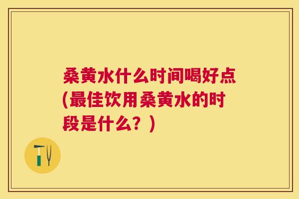 桑黄水什么时间喝好点(佳饮用桑黄水的时段是什么?) 桑黄水什么时间喝好点(佳饮用桑黄水的时段是什么?)