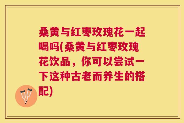 桑黄与红枣玫瑰花一起喝吗(桑黄与红枣玫瑰花饮品,你可以尝试一下这种古老而养生的搭配) 桑黄与红枣玫瑰花一起喝吗(桑黄与红枣玫瑰花饮品,你可以尝试一下这种古老而养生的搭配)
