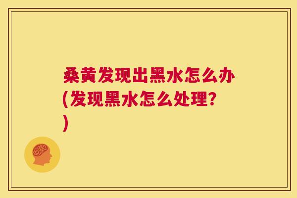桑黄发现出黑水怎么办(发现黑水怎么处理?) 桑黄发现出黑水怎么办(发现黑水怎么处理?)