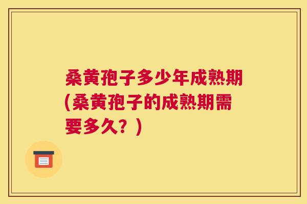 桑黄孢子多少年成熟期(桑黄孢子的成熟期需要多久?) 桑黄孢子多少年成熟期(桑黄孢子的成熟期需要多久?)