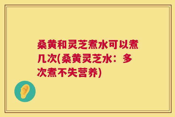 桑黄和灵芝煮水可以煮几次(桑黄灵芝水：多次煮不失营养)