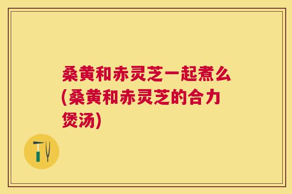 桑黄和赤灵芝一起煮么(桑黄和赤灵芝的合力煲汤) 桑黄和赤灵芝一起煮么(桑黄和赤灵芝的合力煲汤)