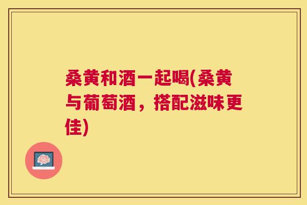 桑黄和酒一起喝(桑黄与葡萄酒,搭配滋味更佳) 桑黄和酒一起喝(桑黄与葡萄酒,搭配滋味更佳)