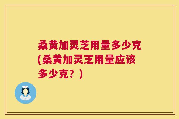 桑黄加灵芝用量多少克(桑黄加灵芝用量应该多少克?) 桑黄加灵芝用量多少克(桑黄加灵芝用量应该多少克?)