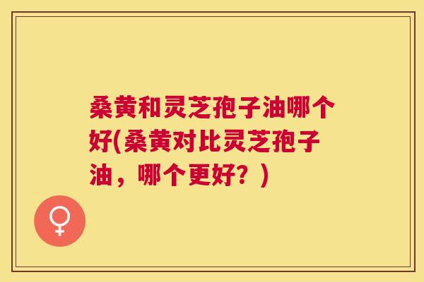 桑黄和灵芝孢子油哪个好(桑黄对比灵芝孢子油,哪个更好?) 桑黄和灵芝孢子油哪个好(桑黄对比灵芝孢子油,哪个更好?)