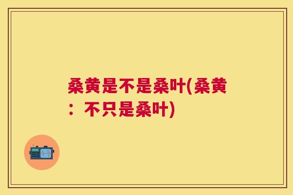 桑黄是不是桑叶(桑黄:不只是桑叶) 桑黄是不是桑叶(桑黄:不只是桑叶)