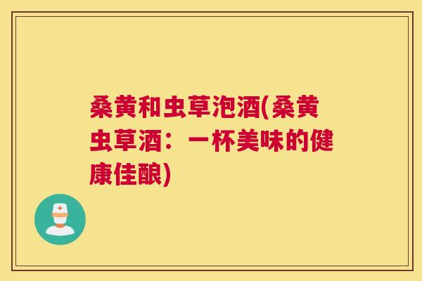 桑黄和虫草泡酒(桑黄虫草酒:一杯美味的健康佳酿) 桑黄和虫草泡酒(桑黄虫草酒:一杯美味的健康佳酿)