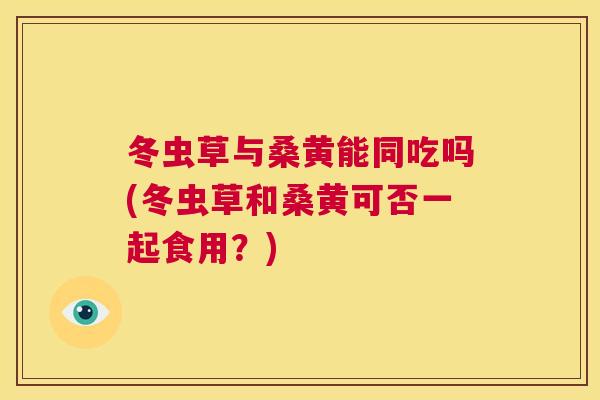 冬虫草与桑黄能同吃吗(冬虫草和桑黄可否一起食用?) 冬虫草与桑黄能同吃吗(冬虫草和桑黄可否一起食用?)
