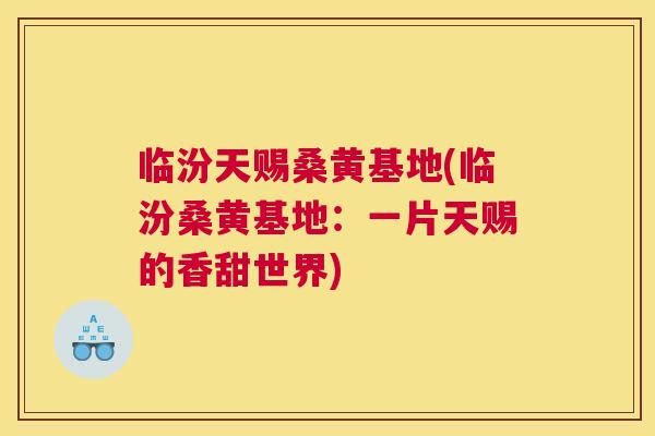 临汾天赐桑黄基地(临汾桑黄基地:一片天赐的香甜世界) 临汾天赐桑黄基地(临汾桑黄基地:一片天赐的香甜世界)