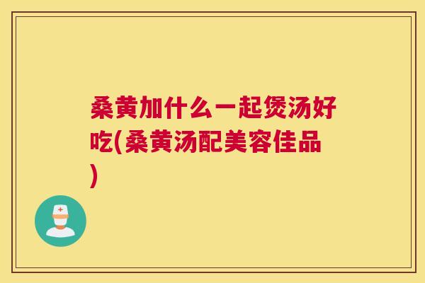 桑黄加什么一起煲汤好吃(桑黄汤配美容佳品)