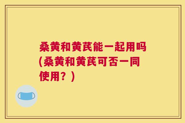 桑黄和黄芪能一起用吗(桑黄和黄芪可否一同使用?) 桑黄和黄芪能一起用吗(桑黄和黄芪可否一同使用?)