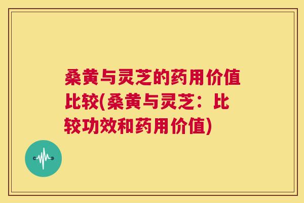 桑黄与灵芝的药用价值比较(桑黄与灵芝:比较功效和药用价值) 桑黄与灵芝的药用价值比较(桑黄与灵芝:比较功效和药用价值)