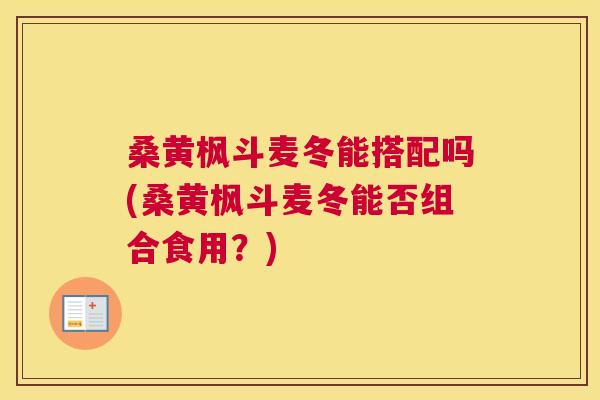 桑黄枫斗麦冬能搭配吗(桑黄枫斗麦冬能否组合食用？)