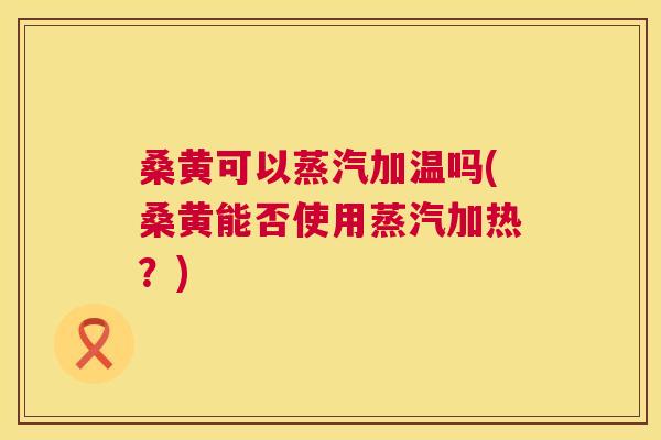 桑黄可以蒸汽加温吗(桑黄能否使用蒸汽加热?) 桑黄可以蒸汽加温吗(桑黄能否使用蒸汽加热?)