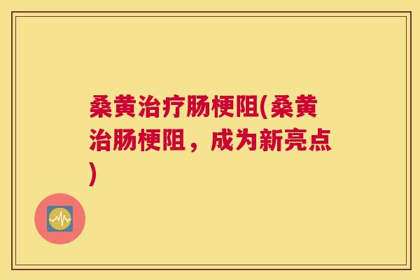 桑黄肠梗阻(桑黄肠梗阻,成为新亮点) 桑黄肠梗阻(桑黄肠梗阻,成为新亮点)