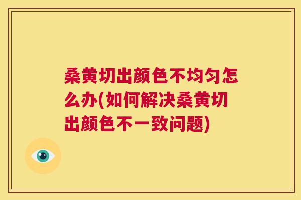 桑黄切出颜色不均匀怎么办(如何解决桑黄切出颜色不一致问题) 桑黄切出颜色不均匀怎么办(如何解决桑黄切出颜色不一致问题)