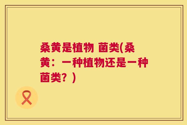桑黄是植物 菌类(桑黄:一种植物还是一种菌类?) 桑黄是植物 菌类(桑黄:一种植物还是一种菌类?)