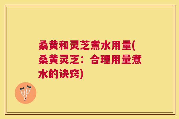 桑黄和灵芝煮水用量(桑黄灵芝:合理用量煮水的诀窍) 桑黄和灵芝煮水用量(桑黄灵芝:合理用量煮水的诀窍)
