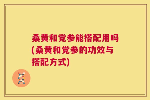 桑黄和党参能搭配用吗(桑黄和党参的功效与搭配方式)