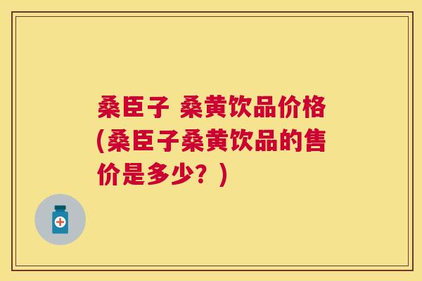 桑臣子 桑黄饮品价格(桑臣子桑黄饮品的售价是多少?) 桑臣子 桑黄饮品价格(桑臣子桑黄饮品的售价是多少?)