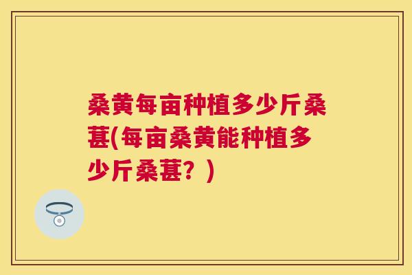 桑黄每亩种植多少斤桑葚(每亩桑黄能种植多少斤桑葚?) 桑黄每亩种植多少斤桑葚(每亩桑黄能种植多少斤桑葚?)