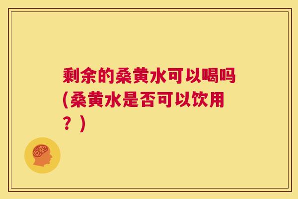 剩余的桑黄水可以喝吗(桑黄水是否可以饮用?) 剩余的桑黄水可以喝吗(桑黄水是否可以饮用?)