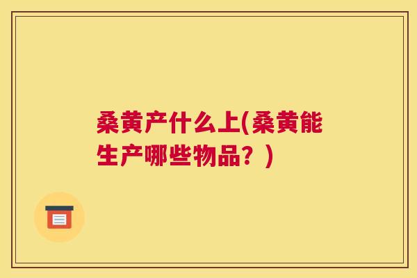 桑黄产什么上(桑黄能生产哪些物品?) 桑黄产什么上(桑黄能生产哪些物品?)