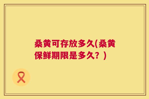 桑黄可存放多久(桑黄保鲜期限是多久?) 桑黄可存放多久(桑黄保鲜期限是多久?)